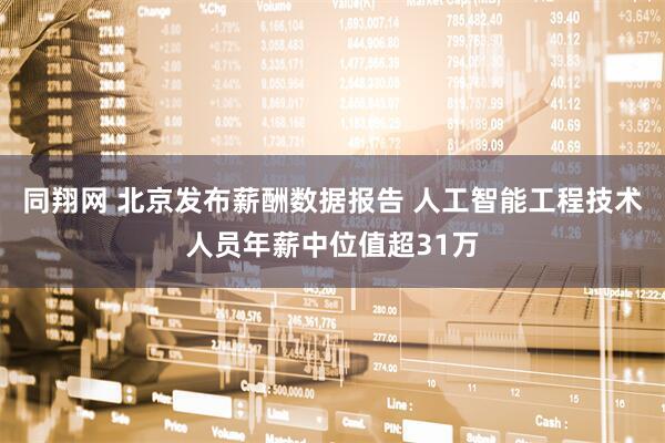同翔网 北京发布薪酬数据报告 人工智能工程技术人员年薪中位值超31万