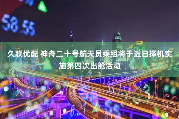 久联优配 神舟二十号航天员乘组将于近日择机实施第四次出舱活动