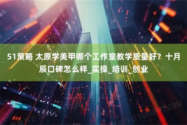 51策略 太原学美甲哪个工作室教学质量好？十月辰口碑怎么样_实操_培训_创业