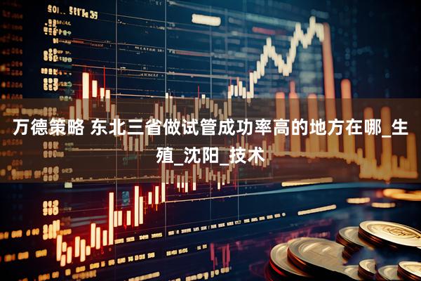 万德策略 东北三省做试管成功率高的地方在哪_生殖_沈阳_技术