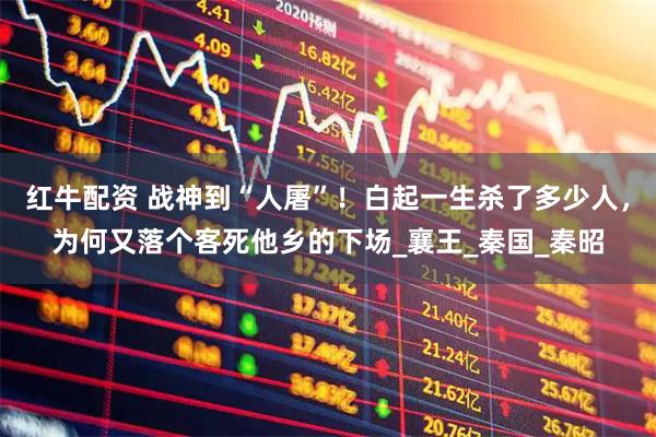 红牛配资 战神到“人屠”！白起一生杀了多少人，为何又落个客死他乡的下场_襄王_秦国_秦昭