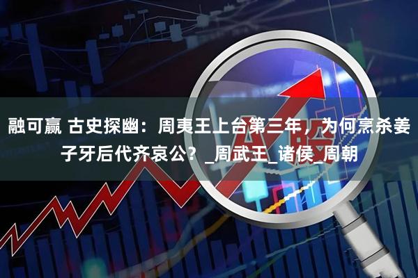 融可赢 古史探幽：周夷王上台第三年，为何烹杀姜子牙后代齐哀公？_周武王_诸侯_周朝