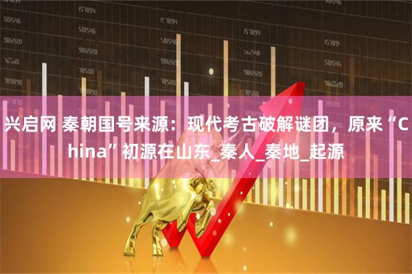 兴启网 秦朝国号来源：现代考古破解谜团，原来“China”初源在山东_秦人_秦地_起源