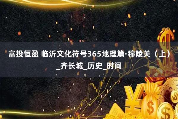 富投恒盈 临沂文化符号365地理篇·穆陵关（上）_齐长城_历史_时间