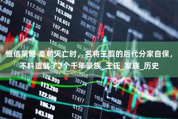 恒信策略 秦朝灭亡时，名将王翦的后代分家自保，不料造就了2个千年豪族_王氏_家族_历史