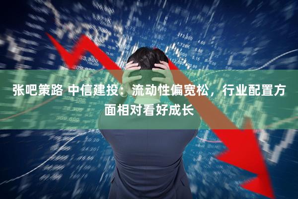 张吧策路 中信建投：流动性偏宽松，行业配置方面相对看好成长