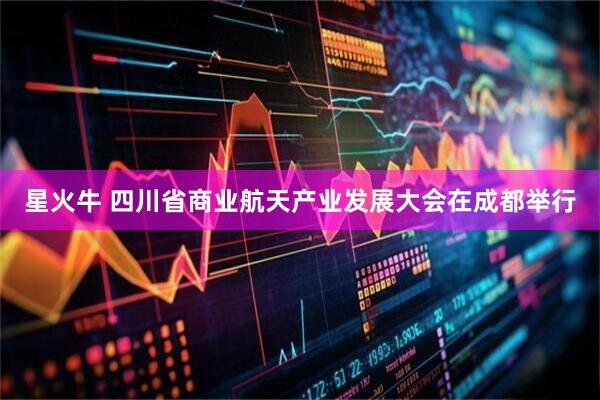 星火牛 四川省商业航天产业发展大会在成都举行