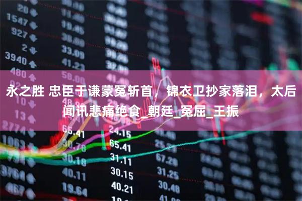 永之胜 忠臣于谦蒙冤斩首，锦衣卫抄家落泪，太后闻讯悲痛绝食_朝廷_冤屈_王振
