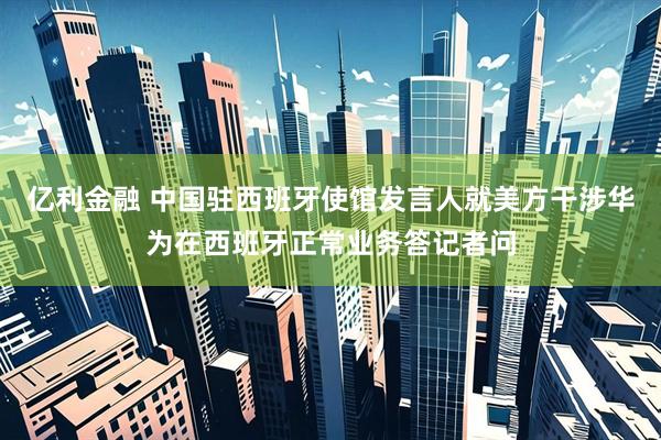 亿利金融 中国驻西班牙使馆发言人就美方干涉华为在西班牙正常业务答记者问