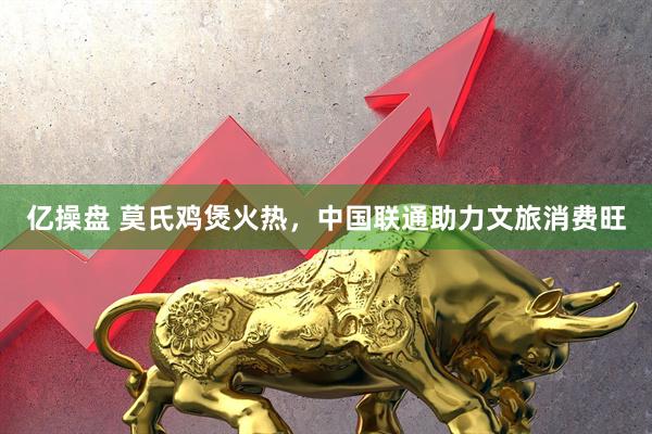 亿操盘 莫氏鸡煲火热，中国联通助力文旅消费旺
