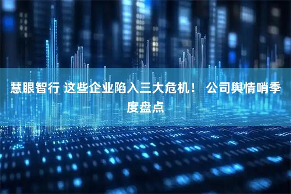 慧眼智行 这些企业陷入三大危机！ 公司舆情哨季度盘点