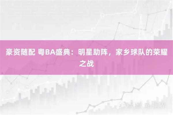 豪资随配 粤BA盛典：明星助阵，家乡球队的荣耀之战