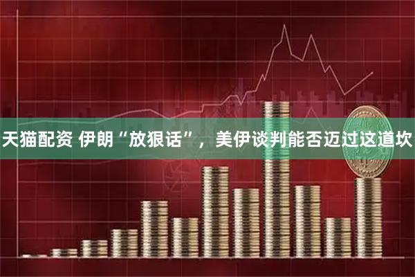 天猫配资 伊朗“放狠话”，美伊谈判能否迈过这道坎