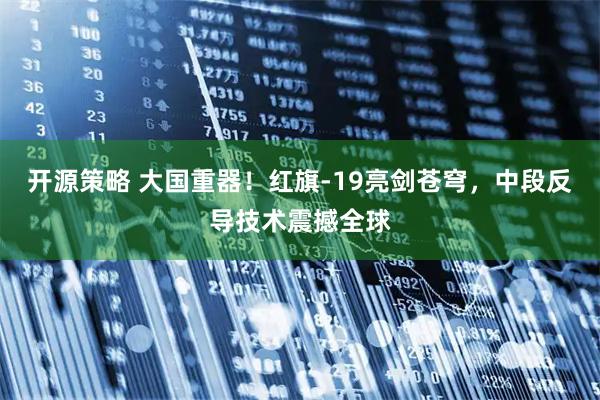 开源策略 大国重器！红旗-19亮剑苍穹，中段反导技术震撼全球