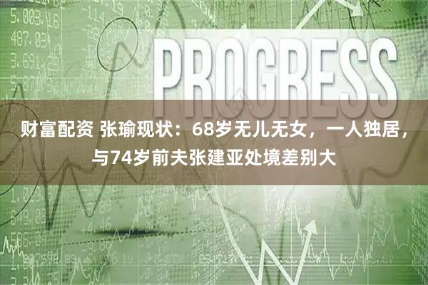财富配资 张瑜现状：68岁无儿无女，一人独居，与74岁前夫张建亚处境差别大