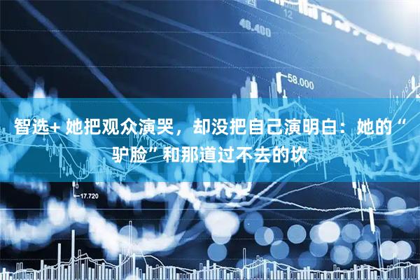 智选+ 她把观众演哭，却没把自己演明白：她的“驴脸”和那道过不去的坎