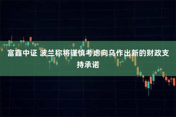 富鑫中证 波兰称将谨慎考虑向乌作出新的财政支持承诺