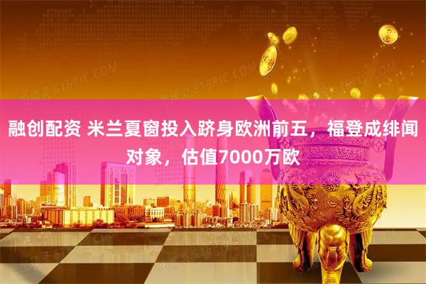 融创配资 米兰夏窗投入跻身欧洲前五，福登成绯闻对象，估值7000万欧