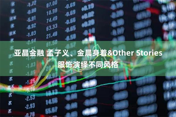 亚晶金融 孟子义、金晨身着&Other Stories服饰演绎不同风格